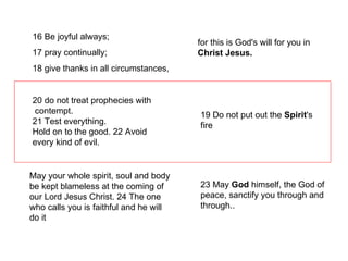 16 Be joyful always;  17 pray continually;  18 give thanks in all circumstances, for this is God's will for you in  Christ Jesus. 20 do not treat prophecies with contempt.  21 Test everything.  Hold on to the good. 22 Avoid every kind of evil. 19 Do not put out the  Spirit 's fire 23 May  God  himself, the God of peace, sanctify you through and through.. May your whole spirit, soul and body be kept blameless at the coming of our Lord Jesus Christ. 24 The one who calls you is faithful and he will do it 