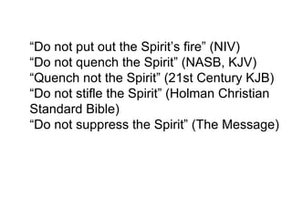 “ Do not put out the Spirit’s fire” (NIV) “ Do not quench the Spirit” (NASB, KJV) “ Quench not the Spirit” (21st Century KJB) “ Do not stifle the Spirit” (Holman Christian Standard Bible) “ Do not suppress the Spirit” (The Message) 