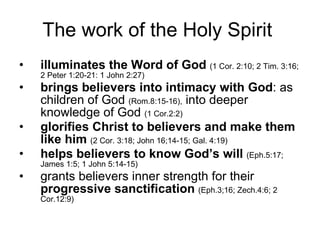 The work of the Holy Spirit  illuminates the Word of God   (1 Cor. 2:10; 2 Tim. 3:16; 2 Peter 1:20-21: 1 John 2:27) brings believers into intimacy with God : as children of God  (Rom.8:15-16),  into deeper knowledge of God  (1 Cor.2:2) glorifies Christ to believers and make them like him   (2 Cor. 3:18; John 16;14-15; Gal. 4:19) helps believers to know God’s will   (Eph.5:17; James 1:5; 1 John 5:14-15) grants believers inner strength for their  progressive sanctification   (Eph.3;16; Zech.4:6; 2 Cor.12:9) 