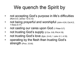We quench the Spirit by not accepting God’s purpose in life’s difficulties  (Rom.5:3; James 1:2-3,12) not being prayerful and worshipful  (John 4:24; Col.4:2; 1 thess.5;17) not casting our cares upon God  (1 Peter 5:7) not trusting God’s supply  (2 Cor. 9:8; Phil.4:19) not trusting God’s love  (Eph. 2:4-5; 1 John 3:1; 4:19) operating by the flesh than trusting God’s strength  (Prov. 3:5-6) 
