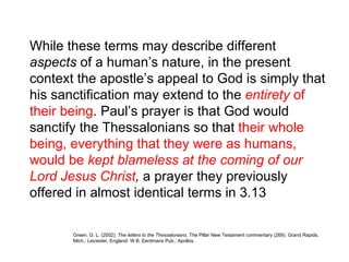 While these terms may describe different  aspects  of a human’s nature, in the present context the apostle’s appeal to God is simply that his sanctification may extend to the  entirety  of their being . Paul’s prayer is that God would sanctify the Thessalonians so that  their whole being, everything that they were as humans, would be  kept blameless at the coming of our Lord   Jesus Christ ,  a prayer they previously offered in almost identical terms in 3.13  Green, G. L. (2002).  The letters to the Thessalonians . The Pillar New Testament commentary (269). Grand Rapids, Mich.; Leicester, England: W.B. Eerdmans Pub.; Apollos.  