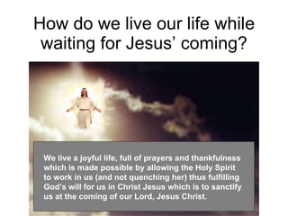 How do we live our life while waiting for Jesus’ coming? We live a joyful life, full of prayers and thankfulness which is made possible by allowing the Holy Spirit to work in us (and not quenching her) thus fulfilling God’s will for us in Christ Jesus which is to sanctify us at the coming of our Lord, Jesus Christ. 