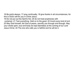 16 Be joyful always; 17 pray continually; 18 give thanks in all circumstances, for this is God's will for you in Christ Jesus. 19 Do not put out the Spirit's fire; 20 do not treat prophecies with contempt. 21 Test everything. Hold on to the good. 22 Avoid every kind of evil. 23 May God himself, the God of peace, sanctify you through and through. May your whole spirit, soul and body be kept blameless at the coming of our Lord Jesus Christ. 24 The one who calls you is faithful and he will do it. 