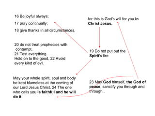 16 Be joyful always;  17 pray continually;  18 give thanks in all circumstances, for this is God's will for you  in   Christ Jesus. 20 do not treat prophecies with contempt.  21 Test everything.  Hold on to the good. 22 Avoid every kind of evil. 19 Do not put out the  Spirit 's fire 23 May  God  himself,  the God of peace , sanctify you through and through.. May your whole spirit, soul and body be kept blameless at the coming of our Lord Jesus Christ. 24 The one who calls you  is faithful and he will do it 