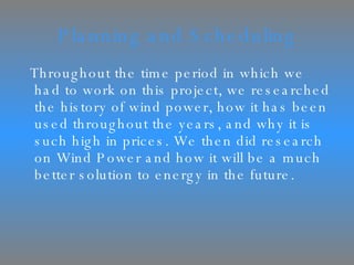 Planning and Scheduling Throughout the time period in which we had to work on this project, we researched the history of wind power, how it has been used throughout the years, and why it is such high in prices. We then did research on Wind Power and how it will be a much better solution to energy in the future. 