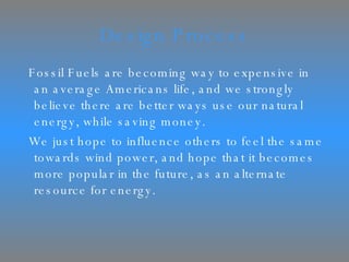 Design Process Fossil Fuels are becoming way to expensive in an average Americans life, and we strongly believe there are better ways use our natural energy, while saving money.  We just hope to influence others to feel the same towards wind power, and hope that it becomes more popular in the future, as an alternate resource for energy. 