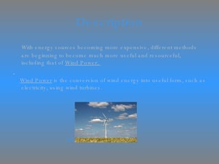 Description With energy sources becoming more expensive, different methods are beginning to become much more useful and resourceful, including that of  Wind Power.  Wind Power  is the conversion of wind energy into useful form, such as electricity, using wind turbines. Wind Turbine 