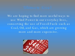 Ultimate Goal We are hoping to find more useful ways to use Wind Power in our everyday lives, conserving the use of Fossil Fuels such as Coal, Oil, and Gas, which are growing more and more expensive.  