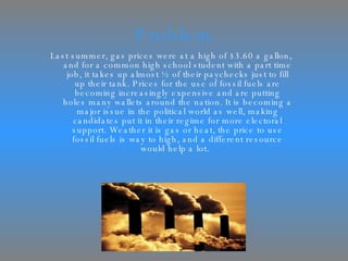Problem Last summer, gas prices were at a high of $3.60 a gallon, and for a common high school student with a part time job, it takes up almost ½ of their paychecks just to fill up their tank. Prices for the use of fossil fuels are becoming increasingly expensive and are putting holes many wallets around the nation. It is becoming a major issue in the political world as well, making candidates put it in their regime for more electoral support. Weather it is gas or heat, the price to use fossil fuels is way to high, and a different resource would help a lot.  