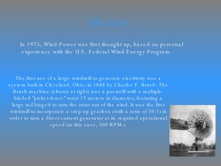 History In 1975, Wind Power was first thought up, based on personal experience with the U.S. Federal Wind Energy Program. The first use of a large windmill to generate electricity was a system built in Cleveland, Ohio, in 1888 by Charles F. Brush. The Brush machine (shown at right) was a postmill with a multiple-bladed "picket-fence" rotor 17 meters in diameter, featuring a large tail hinged to turn the rotor out of the wind. It was the first windmill to incorporate a step-up gearbox (with a ratio of 50:1) in order to turn a direct current generator at its required operational speed (in this case, 500 RPM.)  