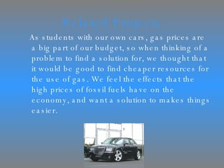 Related Projects As students with our own cars, gas prices are a big part of our budget, so when thinking of a problem to find a solution for, we thought that it would be good to find cheaper resources for the use of gas. We feel the effects that the high prices of fossil fuels have on the economy, and want a solution to makes things easier.  