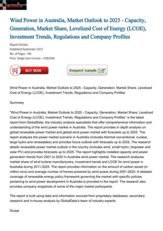 Wind Power in Australia, Market Outlook to 2025 - Capacity,
Generation, Market Share, Levelized Cost of Energy (LCOE),
Investment Trends, Regulations and Company Profiles
Report Details:
Published:September 2012
No. of Pages: 148
Price: Single User License – US$2500




Wind Power in Australia, Market Outlook to 2025 - Capacity, Generation, Market Share, Levelized
Cost of Energy (LCOE), Investment Trends, Regulations and Company Profiles


Summary


"Wind Power in Australia, Market Outlook to 2025 - Capacity, Generation, Market Share, Levelized
Cost of Energy (LCOE), Investment Trends, Regulations and Company Profiles” is the latest
report from GlobalData, the industry analysis specialists that offer comprehensive information and
understanding of the wind power market in Australia. The report provides in depth analysis on
global renewable power market and global wind power market with forecasts up to 2025. The
report analyzes the power market scenario in Australia (includes thermal conventional, nuclear,
large hydro and renewables) and provides future outlook with forecasts up to 2025. The research
details renewable power market outlook in the country (includes wind, small hydro, biopower and
solar PV) and provides forecasts up to 2025. The report highlights installed capacity and power
generation trends from 2001 to 2025 in Australia wind power market. The research analyzes
market share of wind turbine manufacturers, investment trends and LCOE for wind power in
Australia during 2011-2025. The report provides information on the amount of carbon saved (in
million tons) and average number of homes powered by wind power during 2001-2025. A detailed
coverage of renewable energy policy framework governing the market with specific policies
pertaining to wind power development in Australia is provided in the report. The research also
provides company snapshots of some of the major market participants.

The report is built using data and information sourced from proprietary databases, secondary
research and in-house analysis by GlobalData’s team of industry experts.


Scope
 