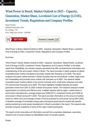 Wind Power in Brazil, Market Outlook to 2025 - Capacity,
Generation, Market Share, Levelized Cost of Energy (LCOE),
Investment Trends, Regulations and Company Profiles
Report Details:
Published:September 2012
No. of Pages: 139
Price: Single User License – US$2500




Wind Power in Brazil, Market Outlook to 2025 - Capacity, Generation, Market Share, Levelized
Cost of Energy (LCOE), Investment Trends, Regulations and Company Profiles


Summary


"Wind Power in Brazil, Market Outlook to 2025 - Capacity, Generation, Market Share, Levelized
Cost of Energy (LCOE), Investment Trends, Regulations and Company Profiles” is the latest
report from GlobalData, the industry analysis specialists that offer comprehensive information and
understanding of the wind power market in Brazil. The report provides in depth analysis on global
renewable power market and global wind power market with forecasts up to 2025. The report
analyzes the power market scenario in Brazil (includes thermal conventional, nuclear, large hydro
and renewables) and provides future outlook with forecasts up to 2025. The research details
renewable power market outlook in the country (includes wind, small hydro, biopower and solar
PV) and provides forecasts up to 2025. The report highlights installed capacity and power
generation trends from 2001 to 2025 in Brazil wind power market. The research analyzes market
segmentation by onshore and offshore wind, installed capacity split by region, market share of
wind turbine manufacturers, average project size (2006-2011), investment trends and LCOE for
wind power in Brazil during 2011-2025. The report provides information on the amount of carbon
saved (in million tons) and average number of homes powered by wind power during 2001-2025.
A detailed coverage of renewable energy policy framework governing the market with specific
policies pertaining to wind power development in Brazil is provided in the report. The research also
provides company snapshots of some of the major market participants.

The report is built using data and information sourced from proprietary databases, secondary
research and in-house analysis by GlobalData’s team of industry experts.


Scope
 