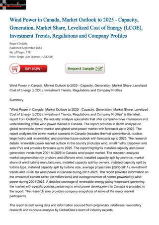 Wind Power in Canada, Market Outlook to 2025 - Capacity,
Generation, Market Share, Levelized Cost of Energy (LCOE),
Investment Trends, Regulations and Company Profiles
Report Details:
Published:September 2012
No. of Pages: 178
Price: Single User License – US$2500




Wind Power in Canada, Market Outlook to 2025 - Capacity, Generation, Market Share, Levelized
Cost of Energy (LCOE), Investment Trends, Regulations and Company Profiles


Summary


"Wind Power in Canada, Market Outlook to 2025 - Capacity, Generation, Market Share, Levelized
Cost of Energy (LCOE), Investment Trends, Regulations and Company Profiles” is the latest
report from GlobalData, the industry analysis specialists that offer comprehensive information and
understanding of the wind power market in Canada. The report provides in depth analysis on
global renewable power market and global wind power market with forecasts up to 2025. The
report analyzes the power market scenario in Canada (includes thermal conventional, nuclear,
large hydro and renewables) and provides future outlook with forecasts up to 2025. The research
details renewable power market outlook in the country (includes wind, small hydro, biopower and
solar PV) and provides forecasts up to 2025. The report highlights installed capacity and power
generation trends from 2001 to 2025 in Canada wind power market. The research analyzes
market segmentation by onshore and offshore wind, installed capacity split by province, market
share of wind turbine manufacturers, installed capacity split by owners, installed capacity split by
turbine type, installed capacity split by turbine size, average project size (2006-2011), investment
trends and LCOE for wind power in Canada during 2011-2025. The report provides information on
the amount of carbon saved (in million tons) and average number of homes powered by wind
power during 2001-2025. A detailed coverage of renewable energy policy framework governing
the market with specific policies pertaining to wind power development in Canada is provided in
the report. The research also provides company snapshots of some of the major market
participants.

The report is built using data and information sourced from proprietary databases, secondary
research and in-house analysis by GlobalData’s team of industry experts.
 