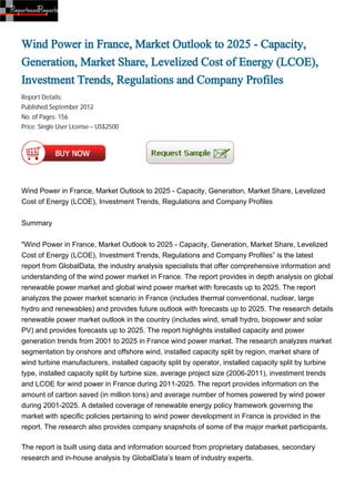 Wind Power in France, Market Outlook to 2025 - Capacity,
Generation, Market Share, Levelized Cost of Energy (LCOE),
Investment Trends, Regulations and Company Profiles
Report Details:
Published:September 2012
No. of Pages: 156
Price: Single User License – US$2500




Wind Power in France, Market Outlook to 2025 - Capacity, Generation, Market Share, Levelized
Cost of Energy (LCOE), Investment Trends, Regulations and Company Profiles


Summary


"Wind Power in France, Market Outlook to 2025 - Capacity, Generation, Market Share, Levelized
Cost of Energy (LCOE), Investment Trends, Regulations and Company Profiles” is the latest
report from GlobalData, the industry analysis specialists that offer comprehensive information and
understanding of the wind power market in France. The report provides in depth analysis on global
renewable power market and global wind power market with forecasts up to 2025. The report
analyzes the power market scenario in France (includes thermal conventional, nuclear, large
hydro and renewables) and provides future outlook with forecasts up to 2025. The research details
renewable power market outlook in the country (includes wind, small hydro, biopower and solar
PV) and provides forecasts up to 2025. The report highlights installed capacity and power
generation trends from 2001 to 2025 in France wind power market. The research analyzes market
segmentation by onshore and offshore wind, installed capacity split by region, market share of
wind turbine manufacturers, installed capacity split by operator, installed capacity split by turbine
type, installed capacity split by turbine size, average project size (2006-2011), investment trends
and LCOE for wind power in France during 2011-2025. The report provides information on the
amount of carbon saved (in million tons) and average number of homes powered by wind power
during 2001-2025. A detailed coverage of renewable energy policy framework governing the
market with specific policies pertaining to wind power development in France is provided in the
report. The research also provides company snapshots of some of the major market participants.

The report is built using data and information sourced from proprietary databases, secondary
research and in-house analysis by GlobalData’s team of industry experts.
 