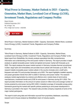 Wind Power in Germany, Market Outlook to 2025 - Capacity,
Generation, Market Share, Levelized Cost of Energy (LCOE),
Investment Trends, Regulations and Company Profiles
Report Details:
Published:September 2012
No. of Pages: 146
Price: Single User License – US$2500




Wind Power in Germany, Market Outlook to 2025 - Capacity, Generation, Market Share, Levelized
Cost of Energy (LCOE), Investment Trends, Regulations and Company Profiles


Summary


"Wind Power in Germany, Market Outlook to 2025 - Capacity, Generation, Market Share,
Levelized Cost of Energy (LCOE), Investment Trends, Regulations and Company Profiles” is the
latest report from GlobalData, the industry analysis specialists that offer comprehensive
information and understanding of the wind power market in Germany. The report provides in depth
analysis on global renewable power market and global wind power market with forecasts up to
2025. The report analyzes the power market scenario in Germany (includes thermal conventional,
nuclear, large hydro and renewables) and provides future outlook with forecasts up to 2025. The
research details renewable power market outlook in the country (includes wind, small hydro,
biopower and solar PV) and provides forecasts up to 2025. The report highlights installed capacity
and power generation trends from 2001 to 2025 in Germany wind power market. The research
analyzes market segmentation by onshore and offshore wind, market share of wind turbine
manufacturers, investment trends and LCOE for wind power in Germany during 2011-2025. The
report provides information on the amount of carbon saved (in million tons) and average number of
homes powered by wind power during 2001-2025. A detailed coverage of renewable energy policy
framework governing the market with specific policies pertaining to wind power development in
Germany is provided in the report. The research also provides company snapshots of some of the
major market participants.

The report is built using data and information sourced from proprietary databases, secondary
research and in-house analysis by GlobalData’s team of industry experts.


Scope
 