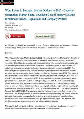 Wind Power in Portugal, Market Outlook to 2025 - Capacity,
Generation, Market Share, Levelized Cost of Energy (LCOE),
Investment Trends, Regulations and Company Profiles
Report Details:
Published:September 2012
No. of Pages: 127
Price: Single User License – US$2500




Wind Power in Portugal, Market Outlook to 2025 - Capacity, Generation, Market Share, Levelized
Cost of Energy (LCOE), Investment Trends, Regulations and Company Profiles


Summary


"Wind Power in Portugal, Market Outlook to 2025 - Capacity, Generation, Market Share, Levelized
Cost of Energy (LCOE), Investment Trends, Regulations and Company Profiles” is the latest
report from GlobalData, the industry analysis specialists that offer comprehensive information and
understanding of the wind power market in Portugal. The report provides in depth analysis on
global renewable power market and global wind power market with forecasts up to 2025. The
report analyzes the power market scenario in Portugal (includes thermal conventional, nuclear,
large hydro and renewables) and provides future outlook with forecasts up to 2025. The research
details renewable power market outlook in the country (includes wind, small hydro, biopower and
solar PV) and provides forecasts up to 2025. The report highlights installed capacity and power
generation trends from 2001 to 2025 in Portugal wind power market. The research analyzes
market segmentation by onshore and offshore wind, installed capacity split by district, market
share of wind turbine manufacturers, installed capacity split by turbine type, installed capacity split
by turbine size, average project size (2006-2011), investment trends and LCOE for wind power in
Portugal during 2011-2025. The report provides information on the amount of carbon saved (in
million tons) and average number of homes powered by wind power during 2001-2025. A detailed
coverage of renewable energy policy framework governing the market with specific policies
pertaining to wind power development in Portugal is provided in the report. The research also
provides company snapshots of some of the major market participants.

The report is built using data and information sourced from proprietary databases, secondary
research and in-house analysis by GlobalData’s team of industry experts.
 