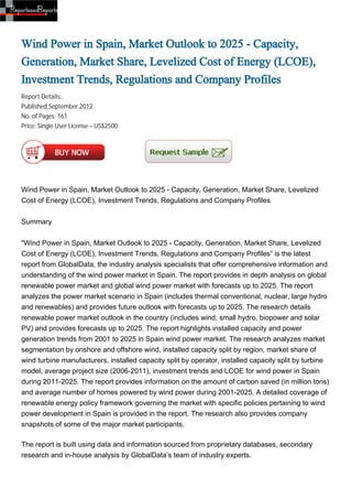 Wind Power in Spain, Market Outlook to 2025 - Capacity,
Generation, Market Share, Levelized Cost of Energy (LCOE),
Investment Trends, Regulations and Company Profiles
Report Details:
Published:September 2012
No. of Pages: 161
Price: Single User License – US$2500




Wind Power in Spain, Market Outlook to 2025 - Capacity, Generation, Market Share, Levelized
Cost of Energy (LCOE), Investment Trends, Regulations and Company Profiles


Summary


"Wind Power in Spain, Market Outlook to 2025 - Capacity, Generation, Market Share, Levelized
Cost of Energy (LCOE), Investment Trends, Regulations and Company Profiles” is the latest
report from GlobalData, the industry analysis specialists that offer comprehensive information and
understanding of the wind power market in Spain. The report provides in depth analysis on global
renewable power market and global wind power market with forecasts up to 2025. The report
analyzes the power market scenario in Spain (includes thermal conventional, nuclear, large hydro
and renewables) and provides future outlook with forecasts up to 2025. The research details
renewable power market outlook in the country (includes wind, small hydro, biopower and solar
PV) and provides forecasts up to 2025. The report highlights installed capacity and power
generation trends from 2001 to 2025 in Spain wind power market. The research analyzes market
segmentation by onshore and offshore wind, installed capacity split by region, market share of
wind turbine manufacturers, installed capacity split by operator, installed capacity split by turbine
model, average project size (2006-2011), investment trends and LCOE for wind power in Spain
during 2011-2025. The report provides information on the amount of carbon saved (in million tons)
and average number of homes powered by wind power during 2001-2025. A detailed coverage of
renewable energy policy framework governing the market with specific policies pertaining to wind
power development in Spain is provided in the report. The research also provides company
snapshots of some of the major market participants.

The report is built using data and information sourced from proprietary databases, secondary
research and in-house analysis by GlobalData’s team of industry experts.
 