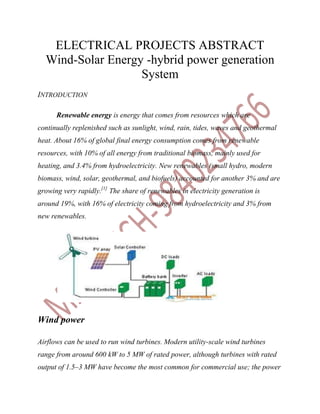 ELECTRICAL PROJECTS ABSTRACT
  Wind-Solar Energy -hybrid power generation
                   System
INTRODUCTION

      Renewable energy is energy that comes from resources which are
continually replenished such as sunlight, wind, rain, tides, waves and geothermal
heat. About 16% of global final energy consumption comes from renewable
resources, with 10% of all energy from traditional biomass, mainly used for
heating, and 3.4% from hydroelectricity. New renewables (small hydro, modern
biomass, wind, solar, geothermal, and biofuels) accounted for another 3% and are
growing very rapidly.[1] The share of renewables in electricity generation is
around 19%, with 16% of electricity coming from hydroelectricity and 3% from
new renewables.




Wind power

Airflows can be used to run wind turbines. Modern utility-scale wind turbines
range from around 600 kW to 5 MW of rated power, although turbines with rated
output of 1.5–3 MW have become the most common for commercial use; the power
 