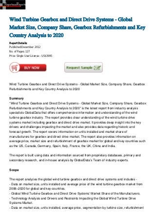 Wind Turbine Gearbox and Direct Drive Systems - Global
Market Size, Company Share, Gearbox Refurbishments and Key
Country Analysis to 2020
Report Details:
Published:December 2012
No. of Pages: 127
Price: Single User License – US$3995




Wind Turbine Gearbox and Direct Drive Systems - Global Market Size, Company Share, Gearbox
Refurbishments and Key Country Analysis to 2020


Summary
“Wind Turbine Gearbox and Direct Drive Systems - Global Market Size, Company Share, Gearbox
Refurbishments and Key Country Analysis to 2020” is the latest report from industry analysis
specialists GlobalData that offers comprehensive information and understanding of the wind
turbine gearbox industry. The report provides clear understanding of the wind turbine drive
systems market including gearbox and direct drive market. It provides deep insight into the key
drivers and challenges impacting the market and also provides data regarding historic and
forecast growth. The report covers information on units installed and market share of
manufacturers for gearbox and direct drive market. The report also provides infromation on
average price, market size and refurbishment of gearbox market for global and key countries such
as the US, Canada, Germany, Spain, Italy, France, the UK, China and India.


The report is built using data and information sourced from proprietary databases, primary and
secondary research, and in-house analysis by GlobalData’s Team of industry experts.


Scope


The report analyzes the global wind turbine gearbox and direct drive systems and includes -
- Data on market size, units installed and average price of the wind turbine gearbox market from
2006–2020 for global and key countries.
- Global Wind Turbine Gearbox and Direct Drive Systems’ Market Share of the Manufacturers.
- Technology Analysis and Drivers and Restraints Impacting the Global Wind Turbine Drive
Systems Market.
- Data on market size, units installed, average price, segmentation by turbine size, refurbishment
 