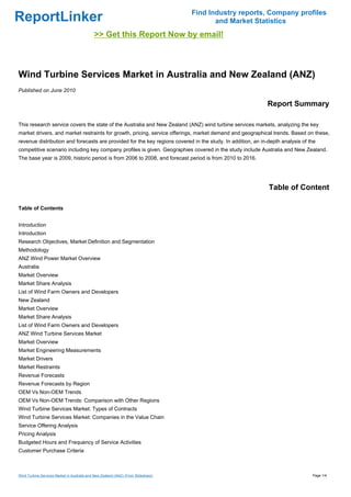 Find Industry reports, Company profiles
ReportLinker                                                                               and Market Statistics
                                             >> Get this Report Now by email!



Wind Turbine Services Market in Australia and New Zealand (ANZ)
Published on June 2010

                                                                                                             Report Summary

This research service covers the state of the Australia and New Zealand (ANZ) wind turbine services markets, analyzing the key
market drivers, and market restraints for growth, pricing, service offerings, market demand and geographical trends. Based on these,
revenue distribution and forecasts are provided for the key regions covered in the study. In addition, an in-depth analysis of the
competitive scenario including key company profiles is given. Geographies covered in the study include Australia and New Zealand.
The base year is 2009, historic period is from 2006 to 2008, and forecast period is from 2010 to 2016.




                                                                                                             Table of Content

Table of Contents


Introduction
Introduction
Research Objectives, Market Definition and Segmentation
Methodology
ANZ Wind Power Market Overview
Australia
Market Overview
Market Share Analysis
List of Wind Farm Owners and Developers
New Zealand
Market Overview
Market Share Analysis
List of Wind Farm Owners and Developers
ANZ Wind Turbine Services Market
Market Overview
Market Engineering Measurements
Market Drivers
Market Restraints
Revenue Forecasts
Revenue Forecasts by Region
OEM Vs Non-OEM Trends
OEM Vs Non-OEM Trends: Comparison with Other Regions
Wind Turbine Services Market: Types of Contracts
Wind Turbine Services Market: Companies in the Value Chain
Service Offering Analysis
Pricing Analysis
Budgeted Hours and Frequency of Service Activities
Customer Purchase Criteria



Wind Turbine Services Market in Australia and New Zealand (ANZ) (From Slideshare)                                               Page 1/4
 