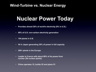 Wind-Turbine vs. Nuclear Energy 
Nuclear Power Today 
•Provides almost 20% of world’s electricity (8% in U.S.) 
•69% of U.S. non-carbon electricity generation 
•104 plants in U.S. 
•54 in Japan generating 30% of power in full capacity 
•200+ plants in the Europe 
•Leader is France with about 80% of its power from nuclear (58 nuclear plants) 
•China operates 15, builds 25 and plans 51.  