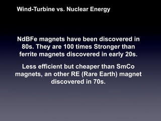 NdBFemagnets have been discovered in 80s. They are 100 times Stronger than ferrite magnets discovered in early 20s. 
Wind-Turbine vs. Nuclear Energy 
Less efficient but cheaper than SmComagnets, an other RE (Rare Earth) magnet discovered in 70s.  