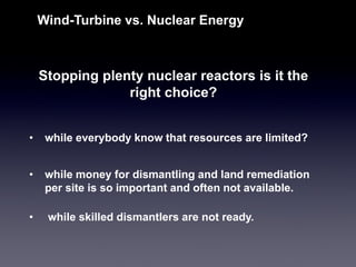 Stopping plenty nuclear reactors is it the right choice? 
Wind-Turbine vs. Nuclear Energy 
•while money for dismantling and land remediation per site is so important and often not available. 
•while skilled dismantlers are not ready. 
•while everybody know that resources are limited?  