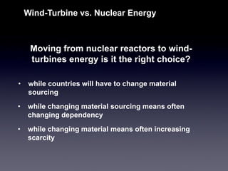 Moving from nuclear reactors to wind- turbines energy is it the right choice? 
Wind-Turbine vs. Nuclear Energy 
•while countries will have to change material sourcing 
•while changing material sourcing means often changing dependency 
•while changing material means often increasing scarcity  