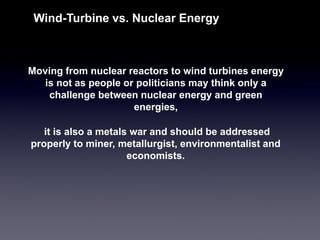 Moving from nuclear reactors to wind turbines energy is not as people or politicians may think only a challenge between nuclear energy and green energies, 
Wind-Turbine vs. Nuclear Energy 
it is also a metals war and should be addressed properly to miner, metallurgist, environmentalist and economists.  