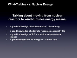 Talking about moving from nuclear reactors to wind-turbines energy means: 
Wind-Turbine vs. Nuclear Energy 
•a good knowledge of nuclear reactor dismantling 
•a good knowledge of alternate resources especially RE 
•a good knowledge of RE production environmental impact 
•a good comparisons of energy vs. surface ratio  