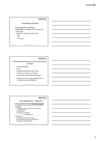 14.04.2009




                          Anwendbare Gesetze

           Vertragsabschluss unterliegt
           • ABGB-Regeln zum allgemeinen Vertragsrecht
           • UGB, KSchG
           • Spezifischen Gesetzen, insbesondere
                – SigG
                – ECG
                – FernabsatzG



Sonja Janisch                 SE Rechtliche Grundlagen des E-Business   4




    Wirksamkeitserfordernisse eines elektronischen
                      Vertrages
                  Geschäftsfähigkeit
                  Form
                  Möglichkeit/Erlaubtheit des Inhalts
                  Freiheit von Zwang, List, Drohung
                  Übereinstimmende Willenserklärungen

                → Abschluss im Internet grundsätzlich wie im
                 herkömmlichen Geschäftsleben

Sonja Janisch                 SE Rechtliche Grundlagen des E-Business   5




                      Vertragsabschluss - Allgemein
           Vertrag: übereinstimmende Willenserklärungen
           (mindestens) zweier Personen (§ 861 ff ABGB)
             Angebot
                  Inhaltlich ausreichend bestimmt (wesentliche
                  Vertragspunkte)
                  Bindungswille
                  Zugang beim Empfänger
                             → Bindungswirkung
                Annahme
                  Vollinhaltliche Übereinstimmung
                  Rechtzeitig (innerhalb der Bindungsfrist)
                  Zugang beim Angebotssteller
Sonja Janisch                 SE Rechtliche Grundlagen des E-Business   6




                                                                                    2
 