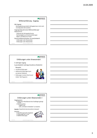 14.04.2009




                     Willenserklärung - Zugang
           Mit Zugang:
                Bindungswirkung entsteht (zB Angebot kann nicht mehr
                einseitig widerrufen werden)
           Zugangszeitpunkt einer Willenserklärung?
           Bedeutsam für:
                - Zeitpunkt des Vertragsabschlusses
                - Rechtzeitigkeit von Annahmeerklärungen
                - Beginn und Ablauf von Fristen
           Kommunikationssituation ist entscheidend:
                - Erklärungen unter Anwesenden
                - Erklärungen unter Abwesenden
Sonja Janisch                SE Rechtliche Grundlagen des E-Business   7




                  Erklärungen unter Anwesenden
                sofortiger Zugang
                grundsätzlich sofortige Annahme erforderlich
                Beispiele:
          • mündliche Erklärungen
          • telefonische Erklärungen (auch
            via Internet-Telefonie)
          • Erklärungen in einem Chat-Forum/
            mittels Talk-Programm


Sonja Janisch                SE Rechtliche Grundlagen des E-Business   8




                   Erklärungen unter Abwesenden I
           Zugang wenn
                   Erklärung in Machtbereich des Empfängers gelangt
                   ist und
                   Kenntnisnahme
                     - möglich und
                     - nach „normalen Umständen“ zu erwarten
           Beachte: Tatsächliche Kenntnisnahme irrelevant!
           Beispiele:
                 Schriftlich gemachte Angebote
                 Erklärungen per e-mail
                 WWW-Erklärungen


Sonja Janisch                SE Rechtliche Grundlagen des E-Business   9




                                                                                   3
 