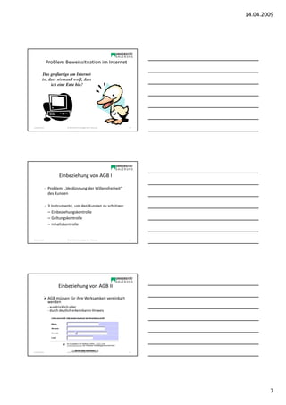 14.04.2009




                Problem Beweissituation im Internet

          Das großartige am Internet
          ist, dass niemand weiß, dass
                ich eine Ente bin!




Sonja Janisch                SE Rechtliche Grundlagen des E-Business   19




                        Einbeziehung von AGB I

                - Problem: „Verdünnung der Willensfreiheit“
                  des Kunden

                - 3 Instrumente, um den Kunden zu schützen:
                  – Einbeziehungskontrolle
                  – Geltungskontrolle
                  – Inhaltskontrolle


Sonja Janisch                SE Rechtliche Grundlagen des E-Business   20




                       Einbeziehung von AGB II

                 AGB müssen für ihre Wirksamkeit vereinbart
                 werden
                 - ausdrücklich oder
                 - durch deutlich erkennbaren Hinweis




Sonja Janisch                SE Rechtliche Grundlagen des E-Business   21




                                                                                    7
 