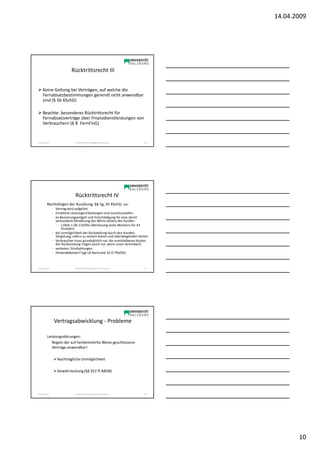 14.04.2009




                            Rücktrittsrecht III


     Keine Geltung bei Verträgen, auf welche die
     Fernabsatzbestimmungen generell nicht anwendbar
     sind (§ 5b KSchG)

     Beachte: besonderes Rücktrittsrecht für
     Fernabsatzverträge über Finanzdienstleistungen von
     Verbrauchern (§ 8 FernFinG)


Sonja Janisch                  SE Rechtliche Grundlagen des E-Business     28




                               Rücktrittsrecht IV
          Rechtsfolgen der Ausübung: §§ 5g, 5h KSchG; ua:
                - Vertrag wird aufgelöst
                - Erhaltene Leistungen/Zahlungen sind zurückzustellen
                - ev Benutzungsentgelt und Entschädigung für eine damit
                  verbundene Minderung des Werts seitens des Kunden
                   - s OGH 1 Ob 110/05s (Benützung eines Monitors für 43
                      Stunden)
                - bei Unmöglichkeit der Rückstellung durch den Kunden:
                  Vergütung, sofern zu seinem klaren und überwiegenden Vorteil
                - Verbraucher muss grundsätzlich nur die unmittelbaren Kosten
                  der Rücksendung tragen (auch nur, wenn zuvor vereinbart)
                - verboten: Strafzahlungen
                - Hinsendekosten? (vgl LG Karlsruhe 10 O 794/05)



Sonja Janisch                  SE Rechtliche Grundlagen des E-Business     29




                 Vertragsabwicklung - Probleme

          Leistungsstörungen:
             Regeln der auf herkömmliche Weise geschlossene
             Verträge anwendbar!

                   Nachträgliche Unmöglichkeit

                   Gewährleistung (§§ 922 ff ABGB)




Sonja Janisch                  SE Rechtliche Grundlagen des E-Business     30




                                                                                        10
 