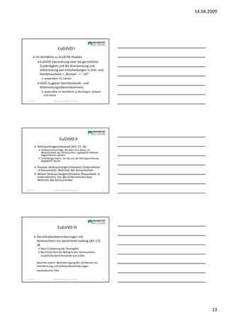 14.04.2009




                                    EuGVVO I
                Im Verhältnis zu EU/EFTA-Staaten:
                  EuGVVO (Verordnung über die gerichtliche
                  Zuständigkeit und die Anerkennung und
                  Vollstreckung von Entscheidungen in Zivil- und
                  Handelssachen) = „Brüssel – I – VO“
                     anwendbar: EU-Länder
                  LGVÜ (Luganer Gerichtsstands- und
                  Vollstreckungsübereinkommen)
                     anwendbar im Verhältnis zu Norwegen, Schweiz
                     und Island
Sonja Janisch                SE Rechtliche Grundlagen des E-Business    37




                                      EuGVVO II
                Verbrauchergerichtsstand (Artt 15, 16)
                   Verbraucherverträge, die über eine aktive, im
                   Wohnsitzstaat des Verbrauchers zugängliche Website
                   abgeschlossen werden
                   Unabhängig davon, von wo aus die Vertragserklärung
                   abgegeben wurde

                Passiver Verbrauchergerichtsstand (Unternehmer
                → Konsument): Wohnsitz des Konsumenten
                Aktiver Verbrauchergerichtsstand (Konsument →
                Unternehmer): Sitz des Unternehmers bzw
                Wohnsitz des Konsumenten


Sonja Janisch                SE Rechtliche Grundlagen des E-Business    38




                                   EuGVVO III

                Gerichtsstandvereinbarungen mit
                Verbrauchern nur beschränkt zulässig (Art 17),
                zB
                   Nach Entstehung der Streitigkeit
                   Bei Einräumen der Befugnis des Verbrauchers,
                   zusätzliche Gerichtsstände anzurufen

                Beachte zudem: Beschleunigung des Verfahrens zur
                Anerkennung und Vollstreckbarerklärungen
                ausländischer Titel

Sonja Janisch                SE Rechtliche Grundlagen des E-Business    39




                                                                                    13
 