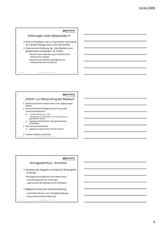 14.04.2009




                   Erklärungen unter Abwesenden II
                Brief im Postkasten: bei zu erwartender Leerung (zB
                am nächsten Morgen bzw zu den Bürozeiten)
                Elektronische Erklärung: bei „Abrufbarkeit unter
                gewöhnlichen Umständen“ (§ 12 ECG)
                      Beachte: Keine Abänderung zum Nachteil eines
                      Verbrauchers zulässig!
                      Beachte auch: Beweisschwierigkeiten bei
                      elektronischer Kommunikation!



Sonja Janisch                   SE Rechtliche Grundlagen des E-Business    10




                „Pflicht“ zur Überprüfung der Mailbox?
                Elektronische Kommunikation kann nicht aufgezwungen
                werden
                Ausdrückliche/stillschweigende Zustimmung oder
                „Vertrauenstatbestand“;
                zB: - Kontaktaufnahme per e-mail
                    - Verwendung von Visitenkarten mit e-mail-Adresse im
                    geschäftlichen Verkehr
                → Zugang bei Abrufbarkeit unter gewöhnlichen
                    Umständen!
                Kein Vertrauenstatbestand:
                → Zugang mit tatsächlicher Kenntnisnahme

                Problem: Mailbox ist überfüllt
Sonja Janisch                   SE Rechtliche Grundlagen des E-Business    11




                     Vertragsabschluss - Annahme

                Annahme des Angebots innerhalb der Bindungsfrist
                → Vertrag
                Bindungsfrist bei Angeboten unter Abwesenden:
                - Übermittlungszeiten der Erklärungen
                - angemessene Überlegungsfrist des Empfängers


                Mögliche Formen der Annahmeerklärung
                - ausdrücklich (zB per e-mail, Auftragsbestätigung)
                - Realannahme (zB Warenlieferung)
Sonja Janisch                   SE Rechtliche Grundlagen des E-Business    12




                                                                                        4
 