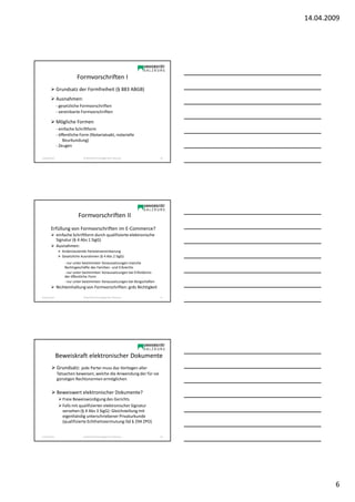 14.04.2009




                            Formvorschriften I
                Grundsatz der Formfreiheit (§ 883 ABGB)
                Ausnahmen:
                - gesetzliche Formvorschriften
                - vereinbarte Formvorschriften

                Mögliche Formen
                - einfache Schriftform
                - öffentliche Form (Notariatsakt, notarielle
                    Beurkundung)
                - Zeugen

Sonja Janisch                   SE Rechtliche Grundlagen des E-Business       16




                             Formvorschriften II
         Erfüllung von Formvorschriften im E-Commerce?
                einfache Schriftform durch qualifizierte elektronische
                Signatur (§ 4 Abs 1 SigG)
                Ausnahmen:
                   Anderslautende Parteienvereinbarung
                   Gesetzliche Ausnahmen (§ 4 Abs 2 SigG)
                    - nur unter bestimmten Voraussetzungen manche
                    Rechtsgeschäfte des Familien- und Erbrechts
                    - nur unter bestimmten Voraussetzungen bei Erfordernis
                    der öffentliche Form
                    - nur unter bestimmten Voraussetzungen bei Bürgschaften
                Nichteinhaltung von Formvorschriften: grds Nichtigkeit

Sonja Janisch                   SE Rechtliche Grundlagen des E-Business       17




                Beweiskraft elektronischer Dokumente
                Grundsatz: jede Partei muss das Vorliegen aller
                Tatsachen beweisen, welche die Anwendung der für sie
                günstigen Rechtsnormen ermöglichen

                Beweiswert elektronischer Dokumente?
                   Freie Beweiswürdigung des Gerichts
                   Falls mit qualifizierter elektronischer Signatur
                   versehen (§ 4 Abs 3 SigG): Gleichstellung mit
                   eigenhändig unterschriebener Privaturkunde
                   (qualifizierte Echtheitsvermutung iSd § 294 ZPO)


Sonja Janisch                   SE Rechtliche Grundlagen des E-Business       18




                                                                                           6
 