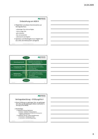 14.04.2009




                        Einbeziehung von AGB III
                Möglichkeit zumutbarer Kenntnisnahme vor
                Vertragsabschluss
                - vollständiger Text online verfügbar
                - nicht zu langer Text
                - gute Lesbarkeit
                - klar und verständlich
                - selbe Sprache wie Angebot
                Speichern und Wiedergabe muss möglich sein
                (§ 11 ECG; bei Verbrauchern zwingend)

Sonja Janisch                  SE Rechtliche Grundlagen des E-Business                          22




                                  KLAUSEL


                                                 -ausdrückliche oder konkludente WE
1. Einbeziehungskontrolle                        - Möglichkeit der Kenntnisnahme (vor
                                                          oder bei Vertragsschluss)

                                                 - Bestimmung ungewöhnlichen Inhalts
2. Geltungskontrolle § 864a
   („versteckte Klauseln“)
                                                 - Nachteiligkeit für Partner des Aufstellers
                                                 - Überraschungseffekt
                                                 - kein besonderer Hinweis

                               + § 879 Abs 3: - gröblich benachteiligende Nebenbestimmung
                               + § 6 KSchG: - Abs 1: unwirksame Bestimmungen
       Inhaltskontrolle
3.                                            - Abs 2: individuell auszuverhandelnde
       (nicht alles kann gültig
                                                 Bestimmungen
       vereinbart werden)
                                              - Abs 3: Transparenzgebot
                               + § 9 KSchG: - Gewährleistungsmodifikationen


                                  WIRKSAM
Sonja Janisch                  SE Rechtliche Grundlagen des E-Business                          23




                Vertragsabwicklung – Erfüllungsfrist I
                Keine Erfüllung zur gehörigen Zeit, am gehörigen
                Ort oder auf die bedungene Weise: (Schuldner-)
                Verzug (§ 918 ABGB)

                Rechtsfolge:
                    Objektiver Verzug: Wahlrecht
                       Variante 1: Weiterhin Erfüllung begehren
                       Variante 2: Rücktritt vom Vertrag unter Setzung einer
                       angemessenen Nachfrist
                    Subjektiver Verzug: zudem Schadenersatz
                       bei Variante 1: Verspätungsschaden
                       bei Variante 2: Nichterfüllungsschaden

Sonja Janisch                  SE Rechtliche Grundlagen des E-Business                          24




                                                                                                             8
 