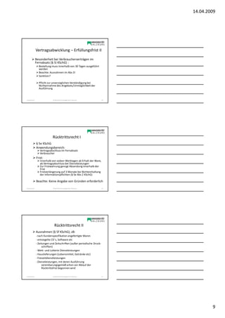 14.04.2009




                Vertragsabwicklung – Erfüllungsfrist II

                Besonderheit bei Verbraucherverträgen im
                Fernabsatz (§ 5i KSchG) :
                  Bestellung muss innerhalb von 30 Tagen ausgeführt
                  werden
                  Beachte: Ausnahmen im Abs 3!
                  Sanktion?

                  Pflicht zur unverzüglichen Verständigung bei
                  Nichtannahme des Angebots/Unmöglichkeit der
                  Ausführung


Sonja Janisch                 SE Rechtliche Grundlagen des E-Business     25




                              Rücktrittsrecht I
                § 5e KSchG
                Anwendungsbereich:
                   Vertragsabschluss im Fernabsatz
                   Verbraucher
                Frist:
                   innerhalb von sieben Werktagen ab Erhalt der Ware,
                   ab Vertragsabschluss bei Dienstleistungen
                   Zur Fristwahrung genügt Absendung innerhalb der
                   Frist
                   Fristverlängerung auf 3 Monate bei Nichteinhaltung
                   der Informationspflichten (§ 5e Abs 2 KSchG)

                Beachte: Keine Angabe von Gründen erforderlich
Sonja Janisch                 SE Rechtliche Grundlagen des E-Business     26




                                Rücktrittsrecht II
                Ausnahmen (§ 5f KSchG); zB:
                - nach Kundenspezifikation angefertigte Waren
                - entsiegelte CD`s, Software etc
                - Zeitungen und Zeitschriften (außer periodische Druck-
                     schriften)
                - Wett- und Lotterie-Dienstleistungen
                - Hauslieferungen (Lebensmittel, Getränke etc)
                - Freizeitdienstleistungen
                - Dienstleistungen, mit deren Ausführung
                     vereinbarungsgemäß schon vor Ablauf der
                     Rücktrittsfrist begonnen wird

Sonja Janisch                 SE Rechtliche Grundlagen des E-Business     27




                                                                                       9
 