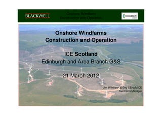 Onshore Windfarm
        Construction and Operation



    Onshore Windfarms
 Construction and Operation

         ICE Scotland
                Renewables Conference


Edinburgh and Area Branch G&S

          21 March 2012

                                     Jim Wilkinson BEng CEng MICE
                                                  Contracts Manager
 
