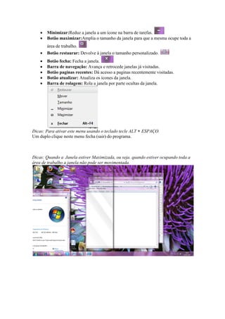 •   Minimizar:Reduz a janela a um ícone na barra de tarefas.
    •   Botão maximizar:Amplia o tamanho da janela para que a mesma ocupe toda a
        área de trabalho.
    •   Botão restaurar: Devolve à janela o tamanho personalizado.
    •   Botão fecha: Fecha a janela.
    •   Barra de navegação: Avança e retrocede janelas já visitadas.
    •   Botão paginas recentes: Dá acesso a paginas recentemente visitadas.
    •   Botão atualizar: Atualiza os ícones da janela.
    •   Barra de rolagem: Rola a janela por parte ocultas da janela.




Dicas: Para ativar este menu usando o teclado tecle ALT + ESPAÇO.
Um duplo clique neste menu fecha (sair) do programa.



Dicas: Quando a Janela estiver Maximizada, ou seja. quando estiver ocupando toda a
área de trabalho a janela não pode ser movimentada.
 