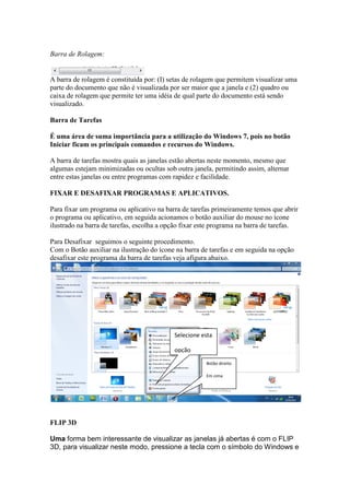 Barra de Rolagem:


A barra de rolagem é constituída por: (I) setas de rolagem que permitem visualizar uma
parte do documento que não é visualizada por ser maior que a janela e (2) quadro ou
caixa de rolagem que permite ter uma idéia de qual parte do documento está sendo
visualizado.

Barra de Tarefas

É uma área de suma importância para a utilização do Windows 7, pois no botão
Iniciar ficam os principais comandos e recursos do Windows.

A barra de tarefas mostra quais as janelas estão abertas neste momento, mesmo que
algumas estejam minimizadas ou ocultas sob outra janela, permitindo assim, alternar
entre estas janelas ou entre programas com rapidez e facilidade.

FIXAR E DESAFIXAR PROGRAMAS E APLICATIVOS.

Para fixar um programa ou aplicativo na barra de tarefas primeiramente temos que abrir
o programa ou aplicativo, em seguida acionamos o botão auxiliar do mouse no ícone
ilustrado na barra de tarefas, escolha a opção fixar este programa na barra de tarefas.

Para Desafixar seguimos o seguinte procedimento.
Com o Botão auxiliar na ilustração do ícone na barra de tarefas e em seguida na opção
desafixar este programa da barra de tarefas veja afigura abaixo.




                                           Selecione esta

                                           opção
                                                      Botão direito

                                                      Em cima




FLIP 3D

Uma forma bem interessante de visualizar as janelas já abertas é com o FLIP
3D, para visualizar neste modo, pressione a tecla com o símbolo do Windows e
 