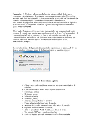 Suspender: O Windows salva seu trabalho, não há necessidade de fechar os
programas e arquivos antes de colocar o computador em suspensão. Na próxima
vez que você ligar o computador (e inserir sua senha, se necessário), a aparência da
tela será exatamente igual a quando você suspendeu o computador.
Para acordar o computador, pressione qualquer tecla. Como você não tem de esperar o
Windows iniciar. o computador acorda em segundos e você pode voltar ao trabalho
quase imediatamente.

Observação: Enquanto está em suspensão. o computador usa uma quantidade muito
pequena de energia para manter seu trabalho na memória. Se você estiver usando t111l
computador móvel. não se preocupe _ a bateria não será descarregada. Se um
computador ficar muitas horas em suspensão ou se a bateria estiver acabando, seu
trabalho será salvo no disco rígido e o computador será desligado de vez.
sem consumir energia.


É possível solicitar o desligamento do computador pressionando as teclas ALT +F4 na
área de trabalho, exibindo a janela de desligamento com as seguintes opções:




                         Atividade de revisão do capitulo:

           •   Clique com o botão auxiliar do mouse em um espaço vago da área de
               trabalho.
           •   Com o menu rápido aberto acesse a janela personalizar.
           •   Maximize a janela;
           •   Restaure a janela;
           •   Minimize a janela;
           •   Restaure a janela;
           •   Arraste a janela pela área de trabalho;
           •   Fixe o aplicativo aberto na barra de tarefas;
           •   Arraste e desorganize todos os ícones sobre a área de trabalho;
           •   Organize automaticamente todos eles;
           •   Abra os aplicativos, Word, Word PAD e Bloco de notas;
           •   Use a opção FLIP para visualizar as janelas;
           •   Logo em seguida suspenda todas as operações do computador
 