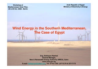 Arab Republic of Egypt
      Workshop of
                                                                   Ministry of Electricity & Energy
Mediterranean Solar Plan,
28 & 29 Oct. 2008 - Berlin




     Wind Energy in the Southern Mediterranean,
                The Case of Egypt




                                       Eng. Bothayna Rashed
                                          General Manager,
                            New & Renewable Energy Authority (NREA), Cairo
                                          www.nrea.gov.eg
                  E-mail: bothaynar@gmail.com, Tel. & Fax:+202 22713176 & 22717173
 