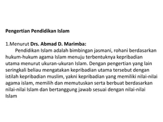 Pengertian Pendidikan Islam

1.Menurut Drs. Abmad D. Marimba:
      Pendidikan Islam adalah bimbingan jasmani, rohani berdasarkan
hukum-hukum agama Islam menuju terbentuknya kepribadian
utama menurut ukuran-ukuran Islam. Dengan pengertian yang lain
seringkali beliau mengatakan kepribadian utama tersebut dengan
istilah kepribadian muslim, yakni kepribadian yang memiliki nilai-nilai
agama islam, memilih dan memutuskan serta berbuat berdasarkan
nilai-nilai Islam dan bertanggung jawab sesuai dengan nilai-nilai
Islam
 