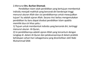 2.Menurut Drs. Burlian Shomad;
       Pendidikan Islam ialah pendidikan yang bertujuan membentuk
individu menjadi makhluk yang bercorak diri berderajat tinggi
menurut ukuran Allah dan sisi pendidikannya untuk mewujudkan
tujuan’ itu adalah ajaran Allah. Secara rinci beliau mengemukakan
pendidikan itu baru dapat disebut pendidikan Islam apabila
memiliki dua ciri khas yaitu :
1) Tujuan untuk membentuk individu yang bercorok diri, tertinggi
menurut ukuran Al-Quran,
2) Isi pendidikannya adalah ajaran Allah yang tercantum dengan
Lengkap di .dalam Al-Quran dan pelaksanaannya di dalam praktek
kehidupan sehari-hari sebagaimana yang dicontohkan oleh Nabi
Muhammad SAW.
 