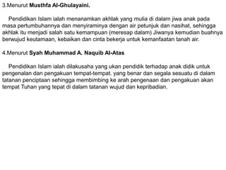 3.Menurut Musthfa Al-Ghulayaini.

  Pendidikan Islam ialah menanamkan akhlak yang mulia di dalam jiwa anak pada
masa pertumbuhannya dan menyiraminya dengan air petunjuk dan nasihat, sehingga
akhlak itu menjadi salah satu kemampuan (meresap dalam) Jiwanya kemudian buahnya
berwujud keutamaan, kebaikan dan cinta bekerja untuk kemanfaatan tanah air.

4.Menurut Syah Muhammad A. Naquib Al-Atas

   Pendidikan Islam ialah dilakusaha yang ukan pendidik terhadap anak didik untuk
pengenalan dan pengakuan tempat-tempat. yang benar dan segala sesuatu di dalam
tatanan penciptaan sehingga membimbing ke arah pengenaan dan pengakuan akan
tempat Tuhan yang tepat di dalam tatanan wujud dan kepribadian.
 