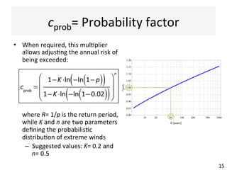 cprob=	Probability	factor	
•  When	required,	this	mul(plier	
allows	adjus(ng	the	annual	risk	of	
being	exceeded:	
	where	R=	1/p	is	the	return	period,	
while	K	and	n	are	two	parameters	
deﬁning	the	probabilis(c	
distribu(on	of	extreme	winds	
–  Suggested	values:	K=	0.2	and	
n=	0.5	
15	
!!
cprob
=
1−K ⋅ln −ln 1− p( )( )
1−K ⋅ln −ln 1−0.02( )( )
⎛
⎝
⎜
⎜
⎞
⎠
⎟
⎟
n
10 20 50 100 200 500 1000
0.80
0.85
0.90
0.95
1.00
1.05
1.10
1.15
1.20
R !years"cprob R"[years]"
 