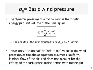 qb=	Basic	wind	pressure	
•  The	dynamic	pressure	due	to	the	wind	is	the	kine(c	
energy	per	unit	volume	of	the	ﬂowing	air	
–  The	density	of	the	air	is	assumed	to	be	ρair=	1.226	kg/m3.	
•  This	is	only	a	“nominal”	or	“reference”	value	of	the	wind	
pressure,	as	the	above	equa(on	assumes	a	uniform,	
laminar	ﬂow	of	the	air,	and	does	not	account	for	the	
eﬀects	of	the	turbulence	and	varia(on	with	the	height	
16	
qb
=
1
2
ρair
⋅vb
2
 
